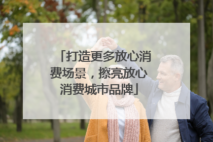 打造更多放心消费场景，擦亮放心消费城市品牌