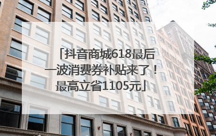 抖音商城618最后一波消费券补贴来了！最高立省1105元
