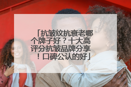抗皱纹抗衰老哪个牌子好？十大高评分抗皱品牌分享！口碑公认的好