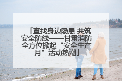查找身边隐患 共筑安全防线——甘肃消防全方位掀起“安全生产月”活动热潮