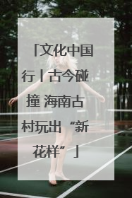 文化中国行丨古今碰撞 海南古村玩出“新花样”