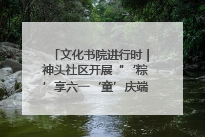 文化书院进行时｜神头社区开展“‘粽’享六一‘童’庆端午”主题系列活动