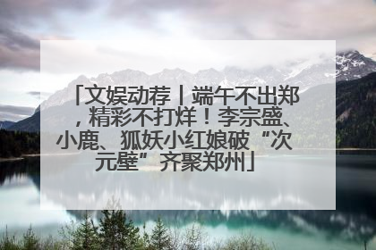 文娱动荐丨端午不出郑，精彩不打烊！李宗盛、小鹿、狐妖小红娘破“次元壁”齐聚郑州