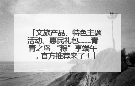 文旅产品、特色主题活动、惠民礼包……青青之岛 “粽”享端午，官方推荐来了！