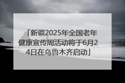 新疆2025年全国老年健康宣传周活动将于6月24日在乌鲁木齐启动