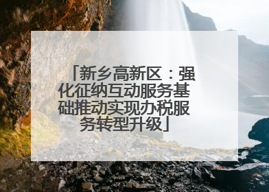 新乡高新区：强化征纳互动服务基础推动实现办税服务转型升级