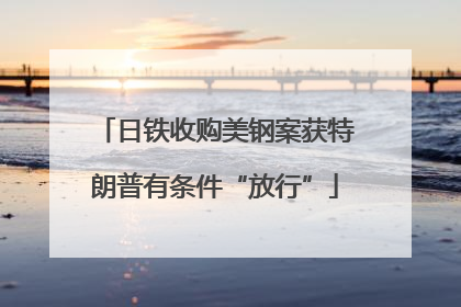 日铁收购美钢案获特朗普有条件“放行”