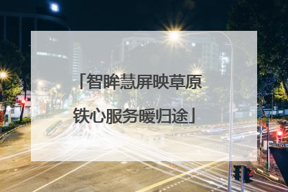 智眸慧屏映草原 铁心服务暖归途