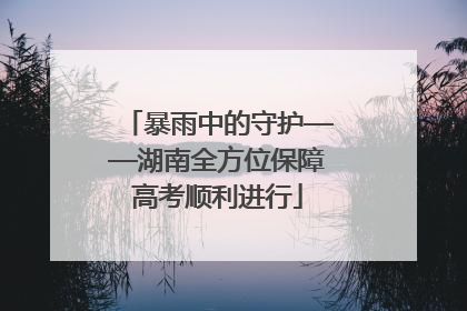 暴雨中的守护——湖南全方位保障高考顺利进行