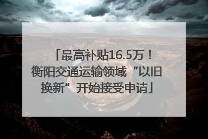 最高补贴16.5万！衡阳交通运输领域“以旧换新”开始接受申请