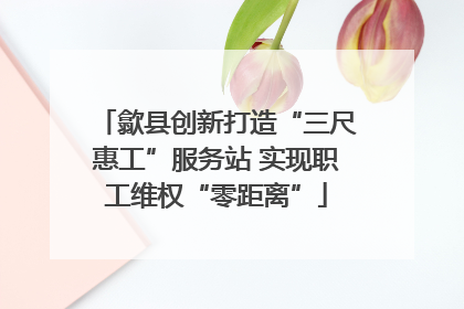 歙县创新打造“三尺惠工”服务站 实现职工维权“零距离”