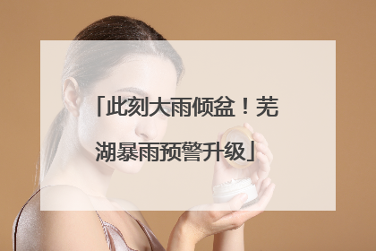 此刻大雨倾盆！芜湖暴雨预警升级