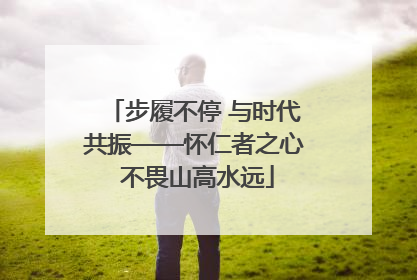 步履不停 与时代共振——怀仁者之心 不畏山高水远