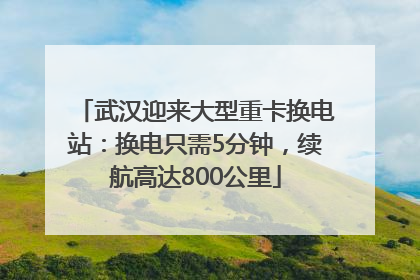 武汉迎来大型重卡换电站：换电只需5分钟，续航高达800公里