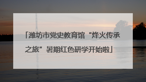 潍坊市党史教育馆“烽火传承之旅”暑期红色研学开始啦