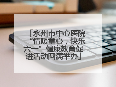 永州市中心医院“情暖童心，快乐六一”健康教育促进活动圆满举办