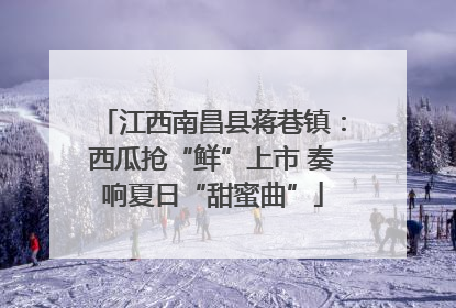 江西南昌县蒋巷镇：西瓜抢“鲜”上市 奏响夏日“甜蜜曲”