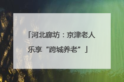 河北廊坊：京津老人乐享“跨城养老”