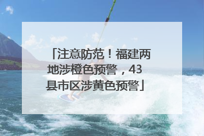 注意防范！福建两地涉橙色预警，43县市区涉黄色预警