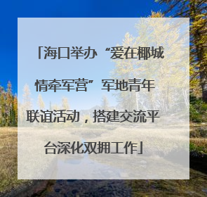 海口举办“爱在椰城 情牵军营”军地青年联谊活动，搭建交流平台深化双拥工作