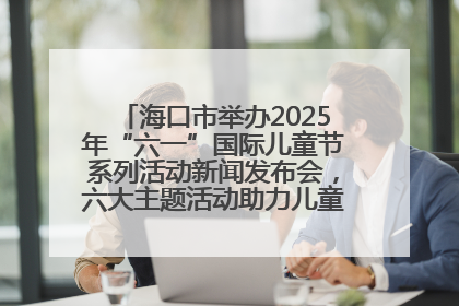 海口市举办2025年“六一”国际儿童节系列活动新闻发布会，六大主题活动助力儿童友好城市建设