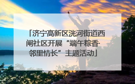 济宁高新区洸河街道西闸社区开展“端午粽香·邻里情长”主题活动