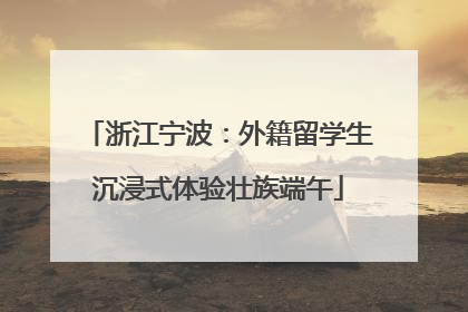 浙江宁波：外籍留学生沉浸式体验壮族端午