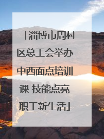 淄博市周村区总工会举办中西面点培训课 技能点亮职工新生活