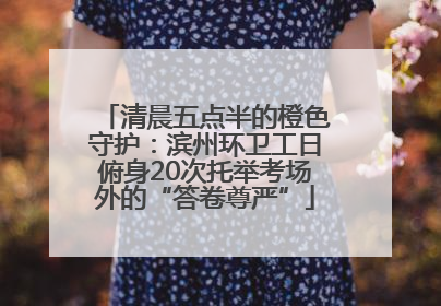 清晨五点半的橙色守护：滨州环卫工日俯身20次托举考场外的“答卷尊严”