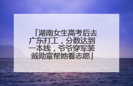 湖南女生高考后去广东打工，分数达到一本线，爷爷穿军装戴勋章帮她看志愿