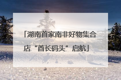 湖南首家南非好物集合店“酋长码头”启航