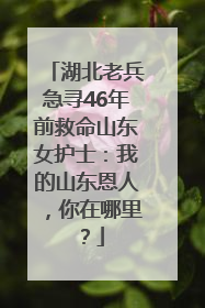湖北老兵急寻46年前救命山东女护士：我的山东恩人，你在哪里？