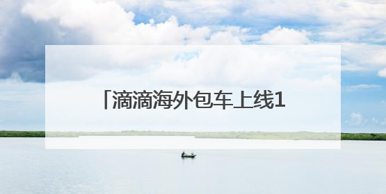 滴滴海外包车上线11国26城，端午国内包车低至7.5折