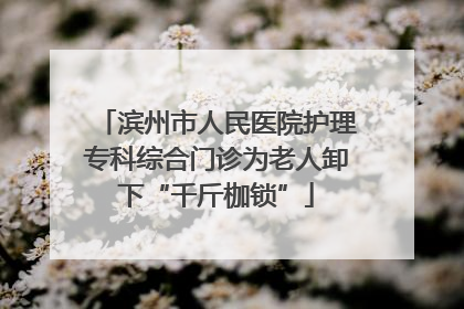 滨州市人民医院护理专科综合门诊为老人卸下“千斤枷锁”