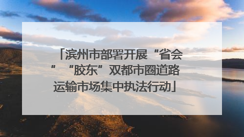 滨州市部署开展“省会”“胶东”双都市圈道路运输市场集中执法行动