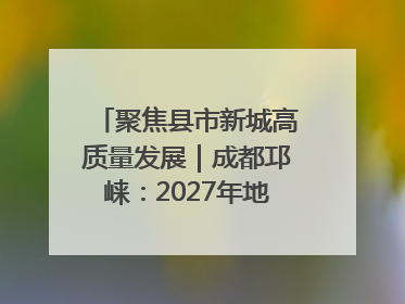 聚焦县市新城高质量发展｜成都邛崃：2027年地区生产总值突破550亿元、建成五百亿级园区