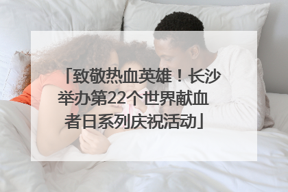 致敬热血英雄！长沙举办第22个世界献血者日系列庆祝活动
