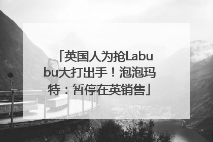 英国人为抢Labubu大打出手！泡泡玛特：暂停在英销售