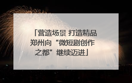 营造场景 打造精品 郑州向“微短剧创作之都”继续迈进