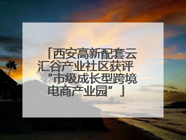 西安高新配套云汇谷产业社区获评“市级成长型跨境电商产业园”