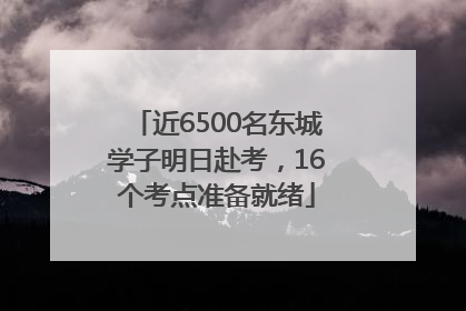 近6500名东城学子明日赴考，16个考点准备就绪