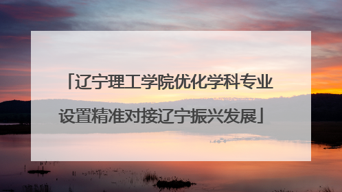 辽宁理工学院优化学科专业设置精准对接辽宁振兴发展