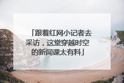 跟着红网小记者去采访，这堂穿越时空的新闻课太有料
