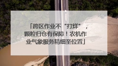 跨区作业不“打烊”，颗粒归仓有保障！农机作业气象服务精细至位置