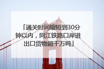 通关时间缩短到30分钟以内，同江铁路口岸进出口货物超千万吨
