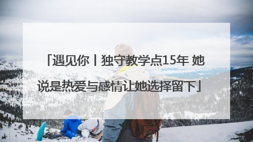 遇见你丨独守教学点15年 她说是热爱与感情让她选择留下