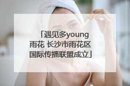 遇见多young雨花 长沙市雨花区国际传播联盟成立