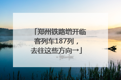 郑州铁路增开临客列车187列，去往这些方向→