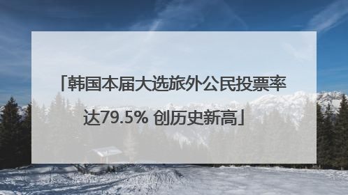 韩国本届大选旅外公民投票率达79.5% 创历史新高