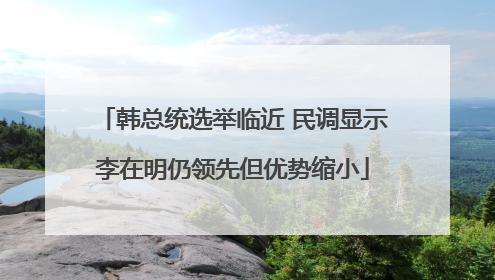 韩总统选举临近 民调显示李在明仍领先但优势缩小